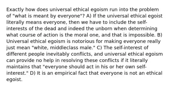 Exactly how does universal ethical egoism run into the problem of "what is meant by everyone"? A) If the universal ethical egoist literally means everyone, then we have to include the self-interests of the dead and indeed the unborn when determining what course of action is the moral one, and that is impossible. B) Universal ethical egoism is notorious for making everyone really just mean "white, middleclass male." C) The self-interest of different people inevitably conflicts, and universal ethical egoism can provide no help in resolving these conflicts if it literally maintains that "everyone should act in his or her own self-interest." D) It is an empirical fact that everyone is not an ethical egoist.