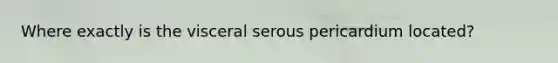 Where exactly is the visceral serous pericardium located?