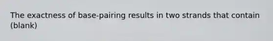 The exactness of base-pairing results in two strands that contain (blank)