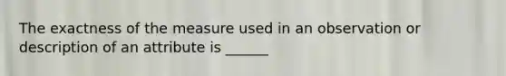 The exactness of the measure used in an observation or description of an attribute is ______
