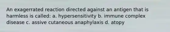 An exagerrated reaction directed against an antigen that is harmless is called: a. hypersensitivity b. immune complex disease c. assive cutaneous anaphylaxis d. atopy