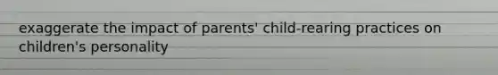 exaggerate the impact of parents' child-rearing practices on children's personality