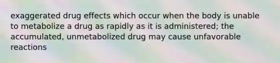 exaggerated drug effects which occur when the body is unable to metabolize a drug as rapidly as it is administered; the accumulated, unmetabolized drug may cause unfavorable reactions