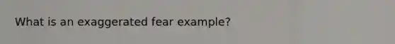 What is an exaggerated fear example?