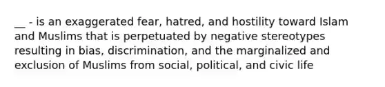 __ - is an exaggerated fear, hatred, and hostility toward Islam and Muslims that is perpetuated by negative stereotypes resulting in bias, discrimination, and the marginalized and exclusion of Muslims from social, political, and civic life