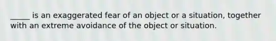 _____ is an exaggerated fear of an object or a situation, together with an extreme avoidance of the object or situation.