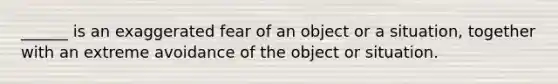 ______ is an exaggerated fear of an object or a situation, together with an extreme avoidance of the object or situation.