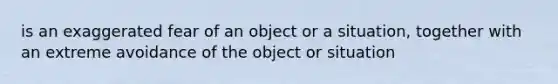 is an exaggerated fear of an object or a situation, together with an extreme avoidance of the object or situation