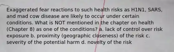 Exaggerated fear reactions to such health risks as H1N1, SARS, and mad cow disease are likely to occur under certain conditions. What is NOT mentioned in the chapter on health (Chapter 8) as one of the conditions? a. lack of control over risk exposure b. proximity (geographic closeness) of the risk c. severity of the potential harm d. novelty of the risk