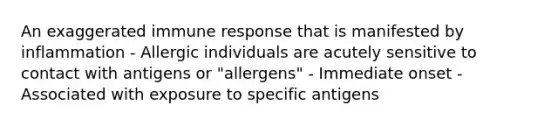 An exaggerated immune response that is manifested by inflammation - Allergic individuals are acutely sensitive to contact with antigens or "allergens" - Immediate onset - Associated with exposure to specific antigens