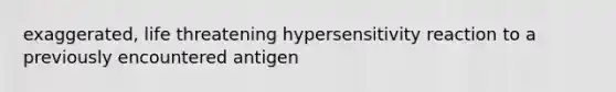 exaggerated, life threatening hypersensitivity reaction to a previously encountered antigen