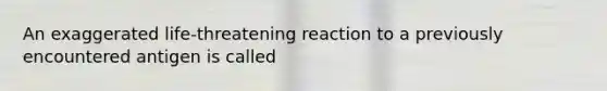 An exaggerated life-threatening reaction to a previously encountered antigen is called