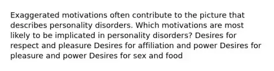 Exaggerated motivations often contribute to the picture that describes personality disorders. Which motivations are most likely to be implicated in personality disorders? Desires for respect and pleasure Desires for affiliation and power Desires for pleasure and power Desires for sex and food