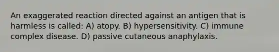 An exaggerated reaction directed against an antigen that is harmless is called: A) atopy. B) hypersensitivity. C) immune complex disease. D) passive cutaneous anaphylaxis.