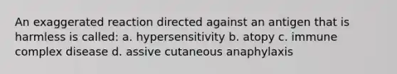 An exaggerated reaction directed against an antigen that is harmless is called: a. hypersensitivity b. atopy c. immune complex disease d. assive cutaneous anaphylaxis