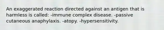 An exaggerated reaction directed against an antigen that is harmless is called: -immune complex disease. -passive cutaneous anaphylaxis. -atopy. -hypersensitivity.