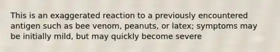 This is an exaggerated reaction to a previously encountered antigen such as bee venom, peanuts, or latex; symptoms may be initially mild, but may quickly become severe