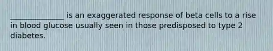 ______________ is an exaggerated response of beta cells to a rise in blood glucose usually seen in those predisposed to type 2 diabetes.