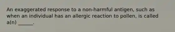 An exaggerated response to a non-harmful antigen, such as when an individual has an allergic reaction to pollen, is called a(n) ______.