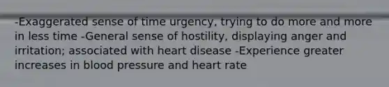 -Exaggerated sense of time urgency, trying to do more and more in less time -General sense of hostility, displaying anger and irritation; associated with heart disease -Experience greater increases in blood pressure and heart rate