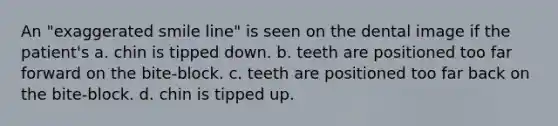 An "exaggerated smile line" is seen on the dental image if the patient's a. chin is tipped down. b. teeth are positioned too far forward on the bite-block. c. teeth are positioned too far back on the bite-block. d. chin is tipped up.