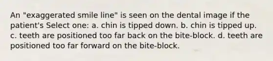 An "exaggerated smile line" is seen on the dental image if the patient's Select one: a. chin is tipped down. b. chin is tipped up. c. teeth are positioned too far back on the bite-block. d. teeth are positioned too far forward on the bite-block.