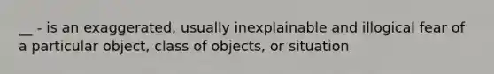 __ - is an exaggerated, usually inexplainable and illogical fear of a particular object, class of objects, or situation