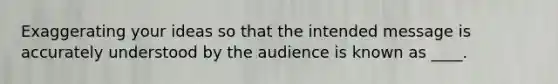 Exaggerating your ideas so that the intended message is accurately understood by the audience is known as ____.