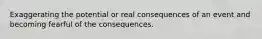 Exaggerating the potential or real consequences of an event and becoming fearful of the consequences.