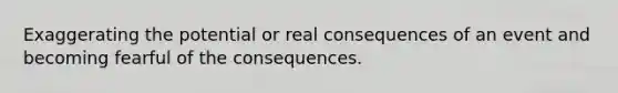 Exaggerating the potential or real consequences of an event and becoming fearful of the consequences.