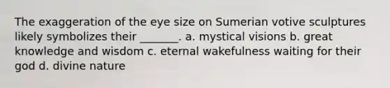 The exaggeration of the eye size on Sumerian votive sculptures likely symbolizes their _______. a. mystical visions b. great knowledge and wisdom c. eternal wakefulness waiting for their god d. divine nature