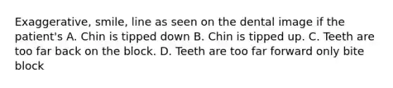 Exaggerative, smile, line as seen on the dental image if the patient's A. Chin is tipped down B. Chin is tipped up. C. Teeth are too far back on the block. D. Teeth are too far forward only bite block