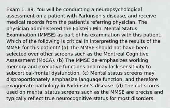 Exam 1. 89. You will be conducting a neuropsychological assessment on a patient with Parkinson's disease, and receive medical records from the patient's referring physician. The physician administered the Folstein Mini Mental Status Examination (MMSE) as part of his examination with this patient. Which of the following is critical in interpreting the results of the MMSE for this patient? (a) The MMSE should not have been selected over other screens such as the Montreal Cognitive Assessment (MoCA). (b) The MMSE de-emphasizes working memory and executive functions and may lack sensitivity to subcortical-frontal dysfunction. (c) Mental status screens may disproportionately emphasize language function, and therefore exaggerate pathology in Parkinson's disease. (d) The cut scores used on mental status screens such as the MMSE are precise and typically reflect true neurocognitive status for most disorders.