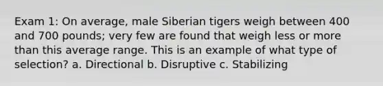 Exam 1: On average, male Siberian tigers weigh between 400 and 700 pounds; very few are found that weigh less or more than this average range. This is an example of what type of selection? a. Directional b. Disruptive c. Stabilizing