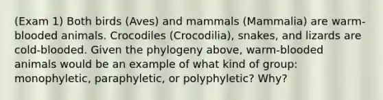 (Exam 1) Both birds (Aves) and mammals (Mammalia) are warm-blooded animals. Crocodiles (Crocodilia), snakes, and lizards are cold-blooded. Given the phylogeny above, warm-blooded animals would be an example of what kind of group: monophyletic, paraphyletic, or polyphyletic? Why?