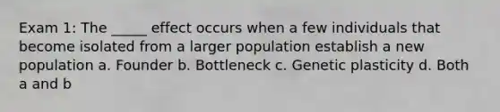 Exam 1: The _____ effect occurs when a few individuals that become isolated from a larger population establish a new population a. Founder b. Bottleneck c. Genetic plasticity d. Both a and b