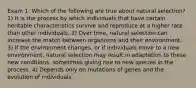 Exam 1: Which of the following are true about natural selection? 1) It is the process by which individuals that have certain heritable characteristics survive and reproduce at a higher rate than other individuals. 2) Over time, natural selection can increase the match between organisms and their environment. 3) If the environment changes, or if individuals move to a new environment, natural selection may result in adaptation to these new conditions, sometimes giving rise to new species in the process. 4) Depends only on mutations of genes and the evolution of individuals.