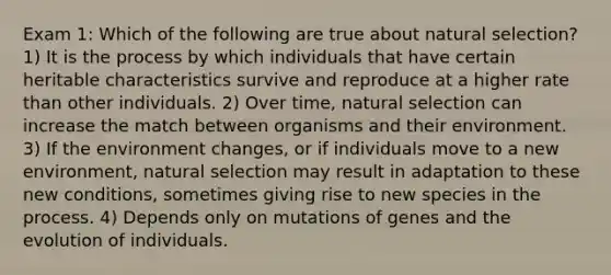 Exam 1: Which of the following are true about natural selection? 1) It is the process by which individuals that have certain heritable characteristics survive and reproduce at a higher rate than other individuals. 2) Over time, natural selection can increase the match between organisms and their environment. 3) If the environment changes, or if individuals move to a new environment, natural selection may result in adaptation to these new conditions, sometimes giving rise to new species in the process. 4) Depends only on mutations of genes and the evolution of individuals.