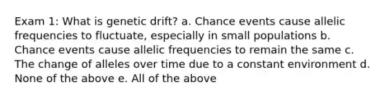 Exam 1: What is genetic drift? a. Chance events cause allelic frequencies to fluctuate, especially in small populations b. Chance events cause allelic frequencies to remain the same c. The change of alleles over time due to a constant environment d. None of the above e. All of the above