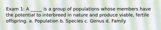 Exam 1: A _____ is a group of populations whose members have the potential to interbreed in nature and produce viable, fertile offspring. a. Population b. Species c. Genus d. Family