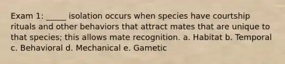 Exam 1: _____ isolation occurs when species have courtship rituals and other behaviors that attract mates that are unique to that species; this allows mate recognition. a. Habitat b. Temporal c. Behavioral d. Mechanical e. Gametic