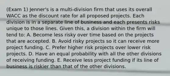 (Exam 1) Jenner's is a multi-division firm that uses its overall WACC as the discount rate for all proposed projects. Each division is in a separate line of business and each presents risks unique to those lines. Given this, a division within the firm will tend to: A. Become less risky over time based on the projects that are accepted. B. Avoid risky projects so it can receive more project funding. C. Prefer higher risk projects over lower risk projects. D. Have an equal probability with all the other divisions of receiving funding. E. Receive less project funding if its line of business is riskier than that of the other divisions.