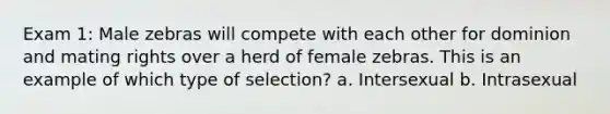 Exam 1: Male zebras will compete with each other for dominion and mating rights over a herd of female zebras. This is an example of which type of selection? a. Intersexual b. Intrasexual