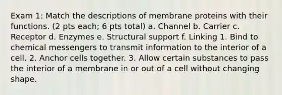 Exam 1: Match the descriptions of membrane proteins with their functions. (2 pts each; 6 pts total) a. Channel b. Carrier c. Receptor d. Enzymes e. Structural support f. Linking 1. Bind to chemical messengers to transmit information to the interior of a cell. 2. Anchor cells together. 3. Allow certain substances to pass the interior of a membrane in or out of a cell without changing shape.