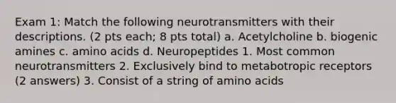 Exam 1: Match the following neurotransmitters with their descriptions. (2 pts each; 8 pts total) a. Acetylcholine b. biogenic amines c. amino acids d. Neuropeptides 1. Most common neurotransmitters 2. Exclusively bind to metabotropic receptors (2 answers) 3. Consist of a string of amino acids