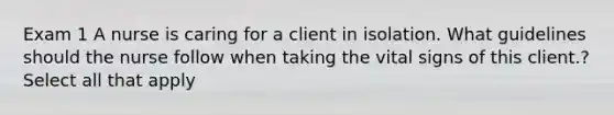 Exam 1 A nurse is caring for a client in isolation. What guidelines should the nurse follow when taking the vital signs of this client.? Select all that apply