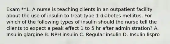 Exam **1. A nurse is teaching clients in an outpatient facility about the use of insulin to treat type 1 diabetes mellitus. For which of the following types of insulin should the nurse tell the clients to expect a peak effect 1 to 5 hr after administration? A. Insulin glargine B. NPH insulin C. Regular insulin D. Insulin lispro