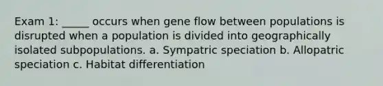 Exam 1: _____ occurs when gene flow between populations is disrupted when a population is divided into geographically isolated subpopulations. a. Sympatric speciation b. Allopatric speciation c. Habitat differentiation