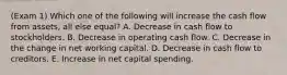 (Exam 1) Which one of the following will increase the cash flow from assets, all else equal? A. Decrease in cash flow to stockholders. B. Decrease in operating cash flow. C. Decrease in the change in net working capital. D. Decrease in cash flow to creditors. E. Increase in net capital spending.