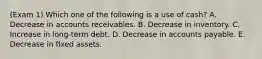 (Exam 1) Which one of the following is a use of cash? A. Decrease in accounts receivables. B. Decrease in inventory. C. Increase in long-term debt. D. Decrease in accounts payable. E. Decrease in fixed assets.